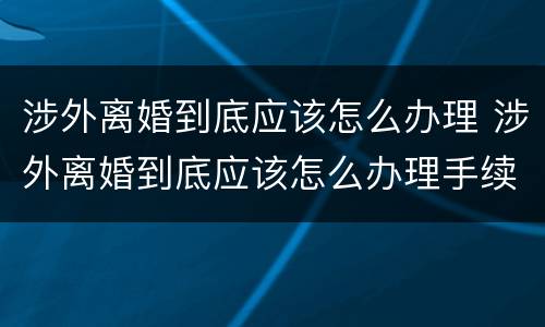 涉外离婚到底应该怎么办理 涉外离婚到底应该怎么办理手续