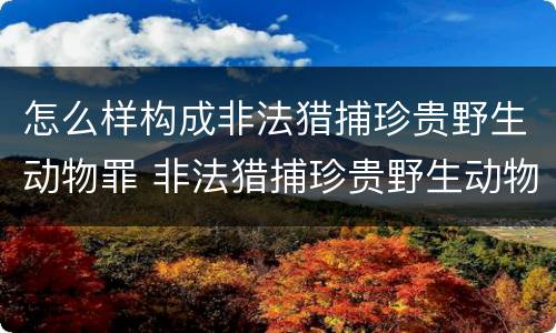 怎么样构成非法猎捕珍贵野生动物罪 非法猎捕珍贵野生动物罪的严重情节
