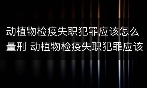 动植物检疫失职犯罪应该怎么量刑 动植物检疫失职犯罪应该怎么量刑呢