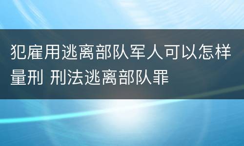 犯雇用逃离部队军人可以怎样量刑 刑法逃离部队罪