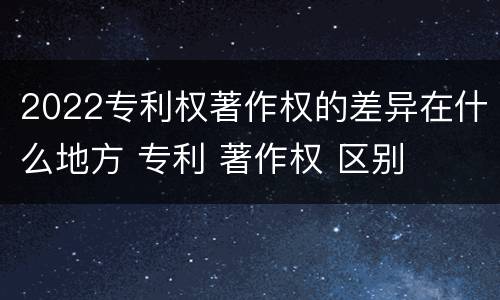 2022专利权著作权的差异在什么地方 专利 著作权 区别