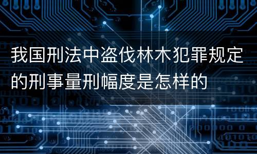 我国刑法中盗伐林木犯罪规定的刑事量刑幅度是怎样的