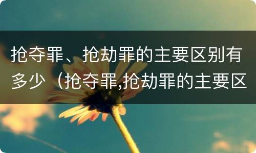抢夺罪、抢劫罪的主要区别有多少（抢夺罪,抢劫罪的主要区别有多少种）