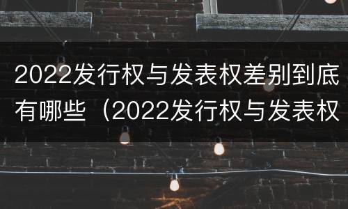 2022发行权与发表权差别到底有哪些（2022发行权与发表权差别到底有哪些呢）