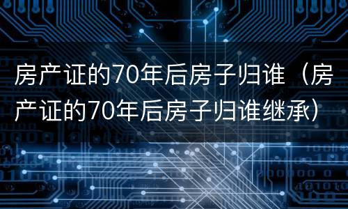 房产证的70年后房子归谁（房产证的70年后房子归谁继承）