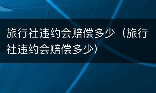 旅行社违约会赔偿多少（旅行社违约会赔偿多少）