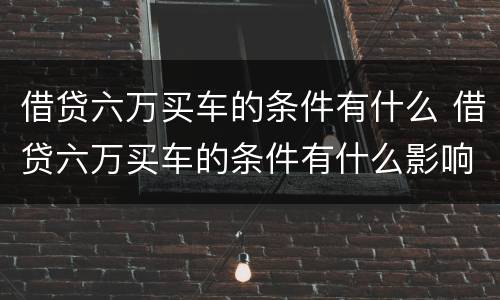 借贷六万买车的条件有什么 借贷六万买车的条件有什么影响