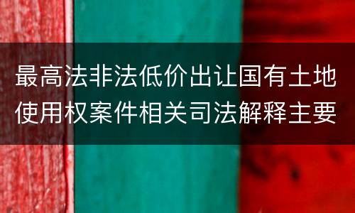 最高法非法低价出让国有土地使用权案件相关司法解释主要内容是什么
