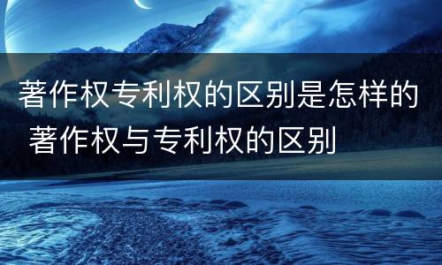著作权专利权的区别是怎样的 著作权与专利权的区别