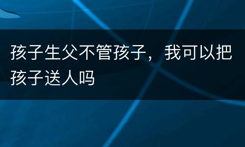 孩子生父不管孩子，我可以把孩子送人吗