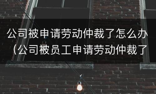 公司被申请劳动仲裁了怎么办（公司被员工申请劳动仲裁了如何应对）