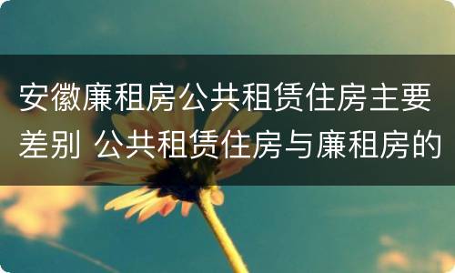 安徽廉租房公共租赁住房主要差别 公共租赁住房与廉租房的区别