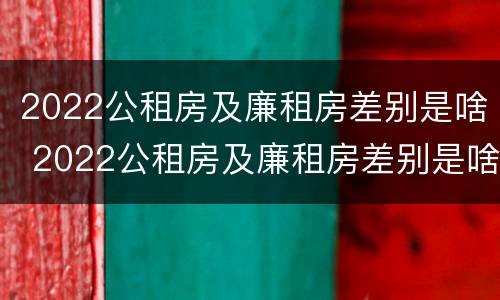 2022公租房及廉租房差别是啥 2022公租房及廉租房差别是啥呀