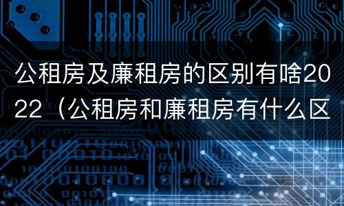 公租房及廉租房的区别有啥2022（公租房和廉租房有什么区别?2019年的）