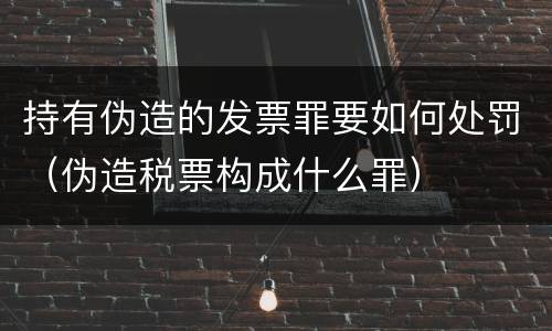 持有伪造的发票罪要如何处罚（伪造税票构成什么罪）