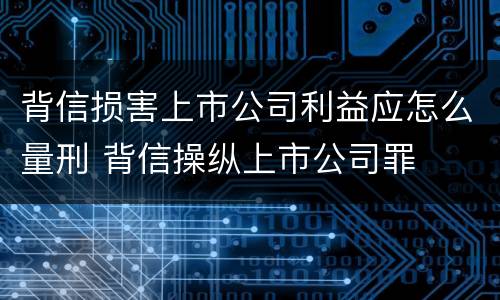 背信损害上市公司利益应怎么量刑 背信操纵上市公司罪