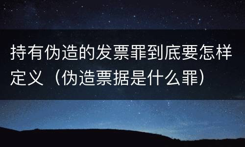 持有伪造的发票罪到底要怎样定义（伪造票据是什么罪）