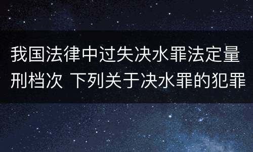 我国法律中过失决水罪法定量刑档次 下列关于决水罪的犯罪构成