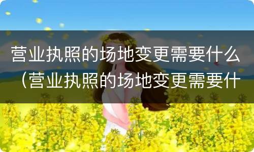 营业执照的场地变更需要什么（营业执照的场地变更需要什么资料）