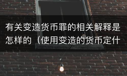 有关变造货币罪的相关解释是怎样的（使用变造的货币定什么罪）