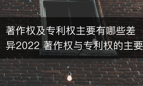著作权及专利权主要有哪些差异2022 著作权与专利权的主要区别