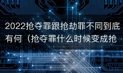 2022抢夺罪跟抢劫罪不同到底有何（抢夺罪什么时候变成抢劫罪）