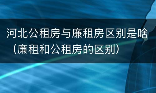 河北公租房与廉租房区别是啥（廉租和公租房的区别）