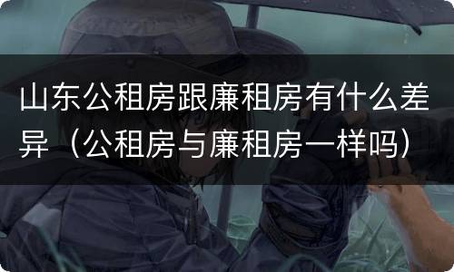 山东公租房跟廉租房有什么差异（公租房与廉租房一样吗）