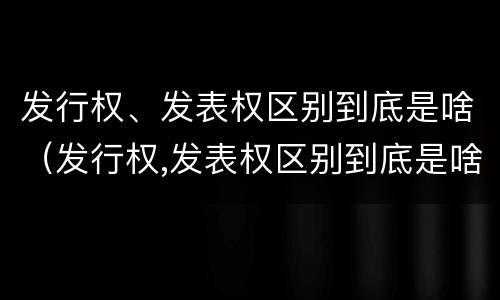 发行权、发表权区别到底是啥（发行权,发表权区别到底是啥意思）