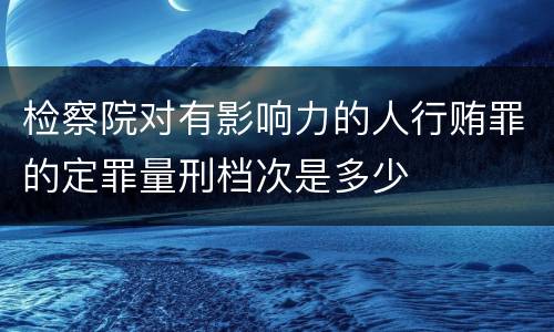 检察院对有影响力的人行贿罪的定罪量刑档次是多少