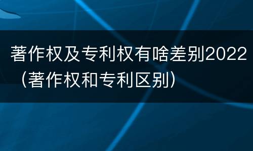 著作权及专利权有啥差别2022（著作权和专利区别）