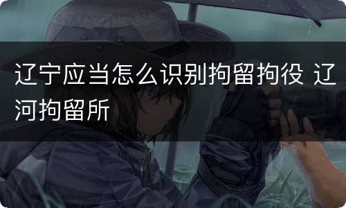 辽宁应当怎么识别拘留拘役 辽河拘留所