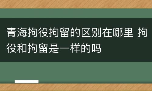 青海拘役拘留的区别在哪里 拘役和拘留是一样的吗