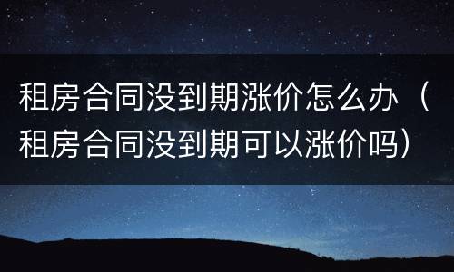 租房合同没到期涨价怎么办（租房合同没到期可以涨价吗）