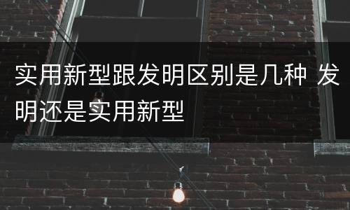 实用新型跟发明区别是几种 发明还是实用新型
