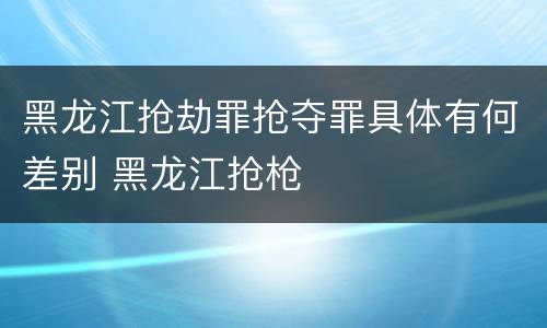 黑龙江抢劫罪抢夺罪具体有何差别 黑龙江抢枪