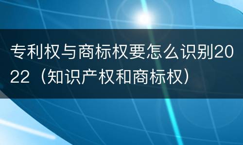 专利权与商标权要怎么识别2022（知识产权和商标权）
