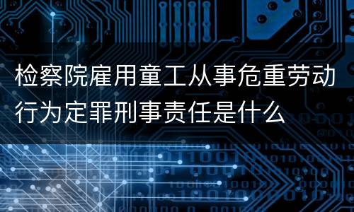 检察院雇用童工从事危重劳动行为定罪刑事责任是什么