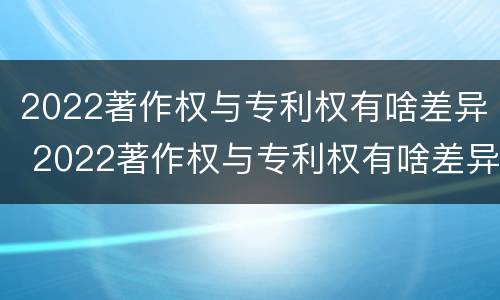 2022著作权与专利权有啥差异 2022著作权与专利权有啥差异呢