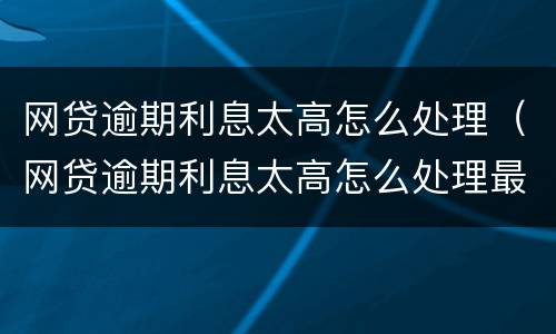 网贷逾期利息太高怎么处理（网贷逾期利息太高怎么处理最好）