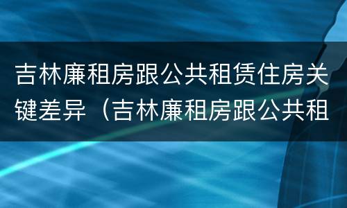 吉林廉租房跟公共租赁住房关键差异（吉林廉租房跟公共租赁住房关键差异是什么）