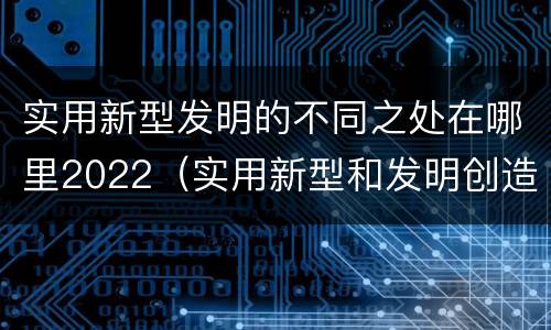 实用新型发明的不同之处在哪里2022（实用新型和发明创造）