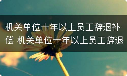 机关单位十年以上员工辞退补偿 机关单位十年以上员工辞退补偿多少