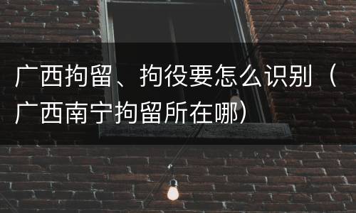 广西拘留、拘役要怎么识别（广西南宁拘留所在哪）