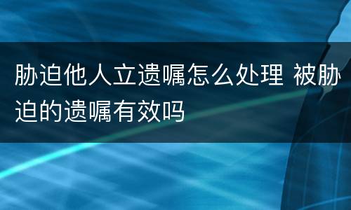 胁迫他人立遗嘱怎么处理 被胁迫的遗嘱有效吗