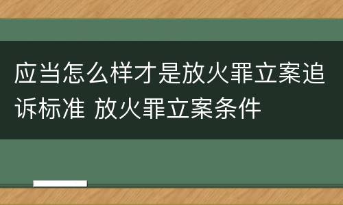 应当怎么样才是放火罪立案追诉标准 放火罪立案条件