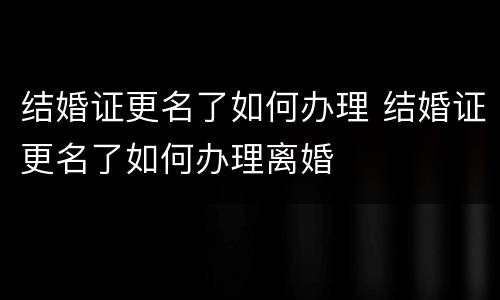 结婚证更名了如何办理 结婚证更名了如何办理离婚