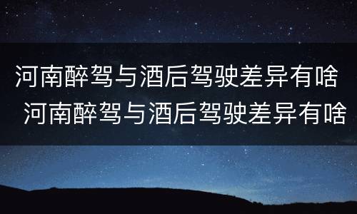 河南醉驾与酒后驾驶差异有啥 河南醉驾与酒后驾驶差异有啥处罚