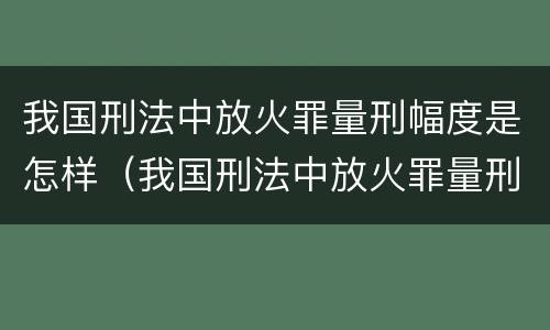 我国刑法中放火罪量刑幅度是怎样（我国刑法中放火罪量刑幅度是怎样规定的）