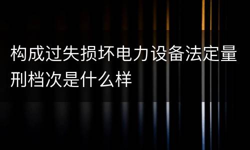 构成过失损坏电力设备法定量刑档次是什么样